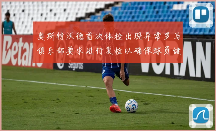 奥斯特沃德首次体检出现异常罗马俱乐部要求进行复检以确保球员健康